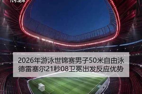 2026年游泳世锦赛男子50米自由泳德雷塞尔21秒08卫冕出发反应优势